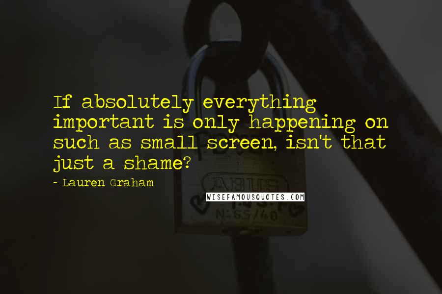 Lauren Graham quotes: If absolutely everything important is only happening on such as small screen, isn't that just a shame?