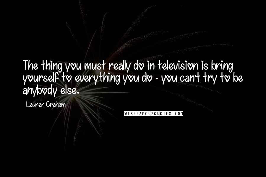 Lauren Graham quotes: The thing you must really do in television is bring yourself to everything you do - you can't try to be anybody else. Lauren Graham quotes: The thing you must really do in television is bring yourself to everything you do - you can't try to be anybody else.