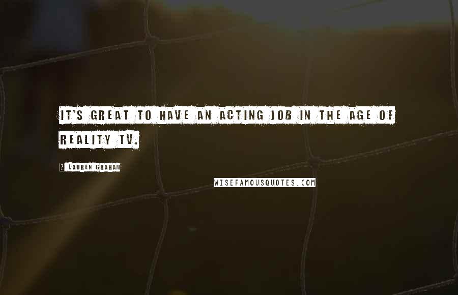 Lauren Graham quotes: It's great to have an acting job in the age of Reality TV.