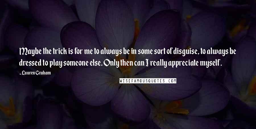 Lauren Graham quotes: Maybe the trick is for me to always be in some sort of disguise, to always be dressed to play someone else. Only then can I really appreciate myself.