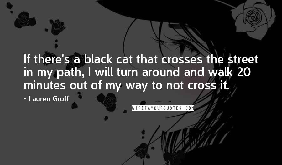 Lauren Groff quotes: If there's a black cat that crosses the street in my path, I will turn around and walk 20 minutes out of my way to not cross it. Lauren Groff quotes: If there's a black cat that crosses the street in my path, I will turn around and walk 20 minutes out of my way to not cross it.