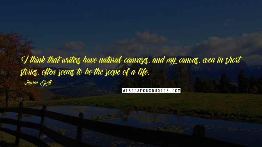 Lauren Groff quotes: I think that writers have natural canvases, and my canvas, even in short stories, often seems to be the scope of a life.