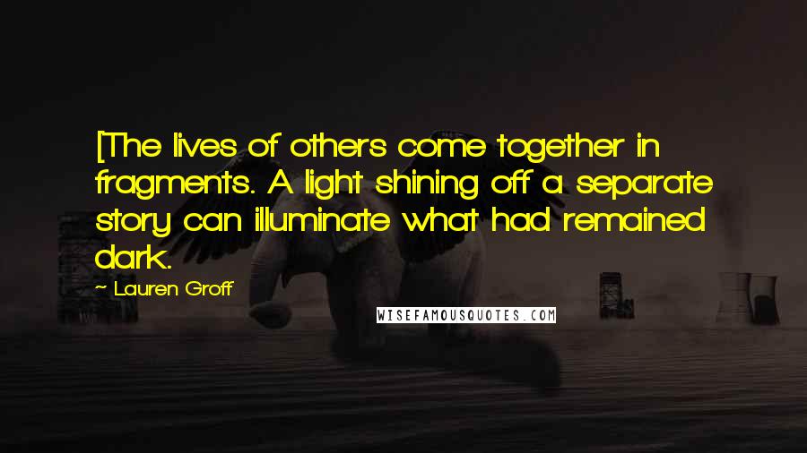 Lauren Groff quotes: [The lives of others come together in fragments. A light shining off a separate story can illuminate what had remained dark. Lauren Groff quotes: [The lives of others come together in fragments. A light shining off a separate story can illuminate what had remained dark.