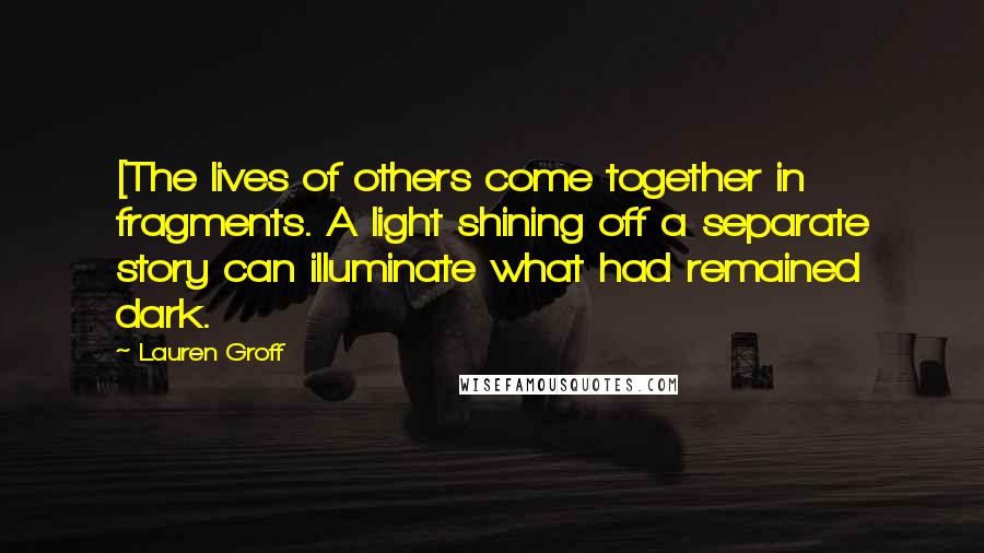 Lauren Groff quotes: [The lives of others come together in fragments. A light shining off a separate story can illuminate what had remained dark.