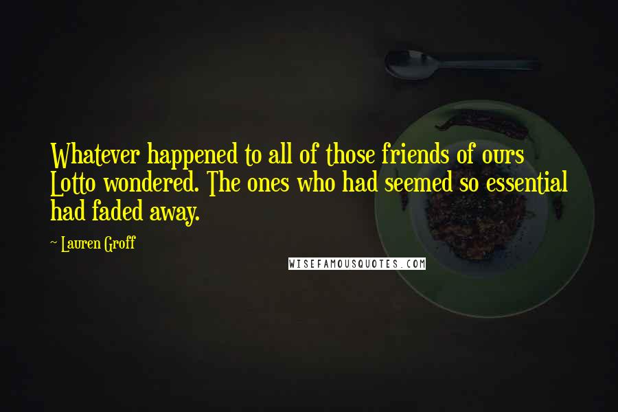 Lauren Groff quotes: Whatever happened to all of those friends of ours Lotto wondered. The ones who had seemed so essential had faded away. Lauren Groff quotes: Whatever happened to all of those friends of ours Lotto wondered. The ones who had seemed so essential had faded away.