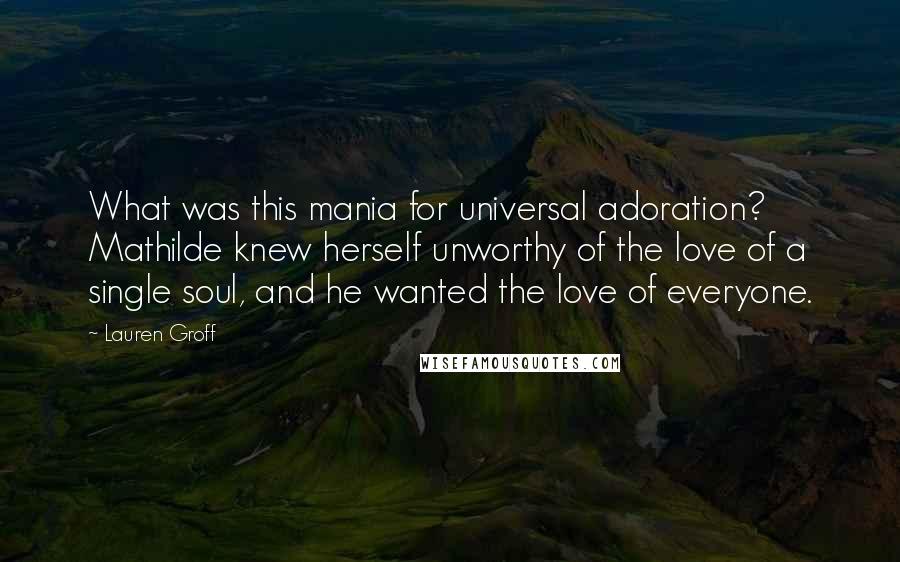 Lauren Groff quotes: What was this mania for universal adoration? Mathilde knew herself unworthy of the love of a single soul, and he wanted the love of everyone.