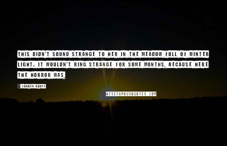 Lauren Groff quotes: This didn't sound strange to her in the meadow full of winter light. It wouldn't ring strange for some months, because here the horror was, Lauren Groff quotes: This didn't sound strange to her in the meadow full of winter light. It wouldn't ring strange for some months, because here the horror was,