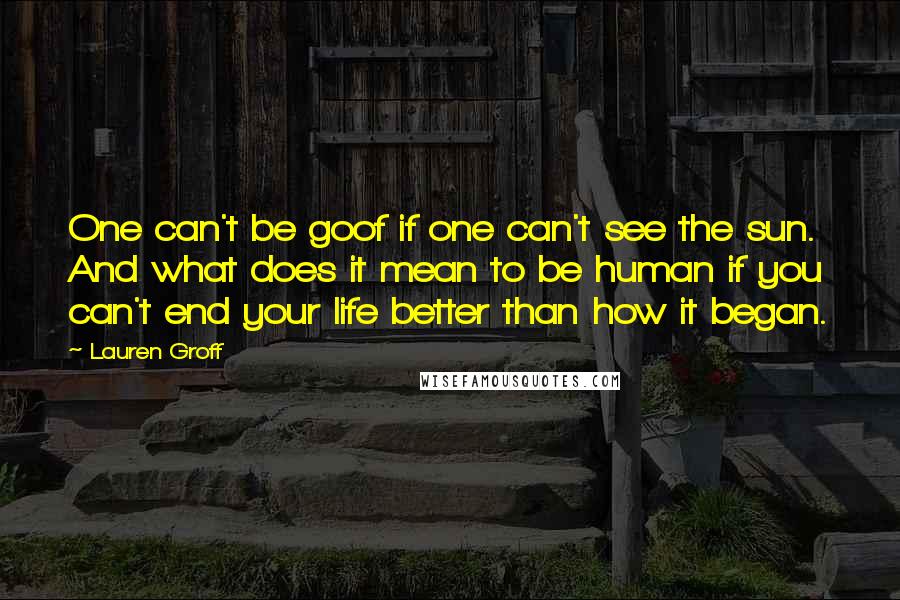Lauren Groff quotes: One can't be goof if one can't see the sun. And what does it mean to be human if you can't end your life better than how it began. Lauren Groff quotes: One can't be goof if one can't see the sun. And what does it mean to be human if you can't end your life better than how it began.