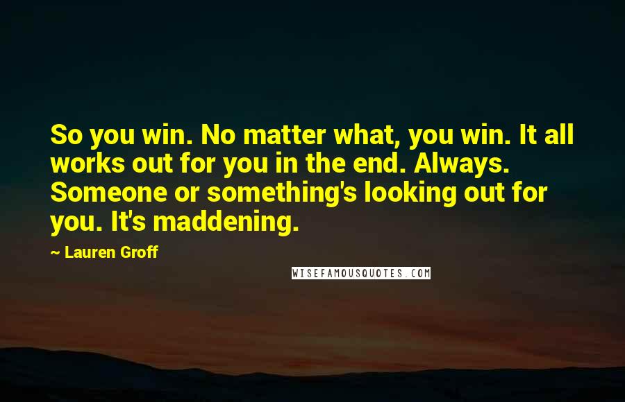 Lauren Groff quotes: So you win. No matter what, you win. It all works out for you in the end. Always. Someone or something's looking out for you. It's maddening. Lauren Groff quotes: So you win. No matter what, you win. It all works out for you in the end. Always. Someone or something's looking out for you. It's maddening.