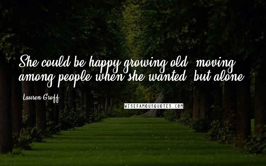 Lauren Groff quotes: She could be happy growing old, moving among people when she wanted, but alone.