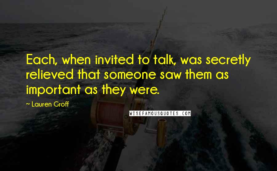 Lauren Groff quotes: Each, when invited to talk, was secretly relieved that someone saw them as important as they were.