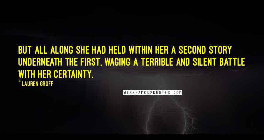 Lauren Groff quotes: But all along she had held within her a second story underneath the first, waging a terrible and silent battle with her certainty. Lauren Groff quotes: But all along she had held within her a second story underneath the first, waging a terrible and silent battle with her certainty.