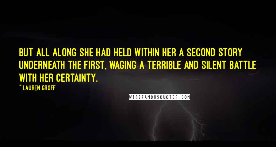 Lauren Groff quotes: But all along she had held within her a second story underneath the first, waging a terrible and silent battle with her certainty.