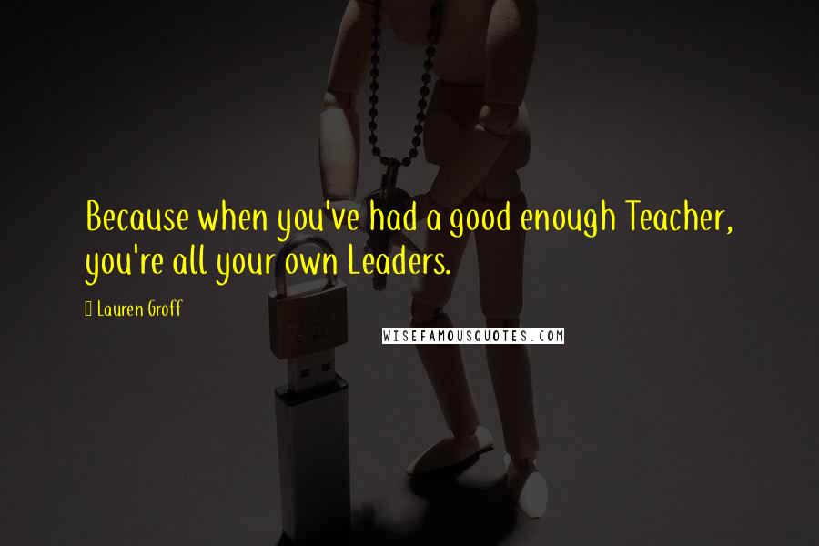 Lauren Groff quotes: Because when you've had a good enough Teacher, you're all your own Leaders.