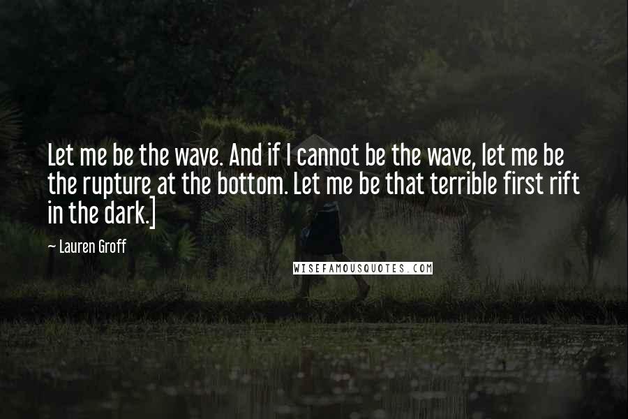 Lauren Groff quotes: Let me be the wave. And if I cannot be the wave, let me be the rupture at the bottom. Let me be that terrible first rift in the dark.]