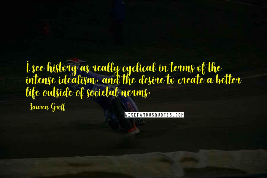 Lauren Groff quotes: I see history as really cyclical in terms of the intense idealism, and the desire to create a better life outside of societal norms. Lauren Groff quotes: I see history as really cyclical in terms of the intense idealism, and the desire to create a better life outside of societal norms.