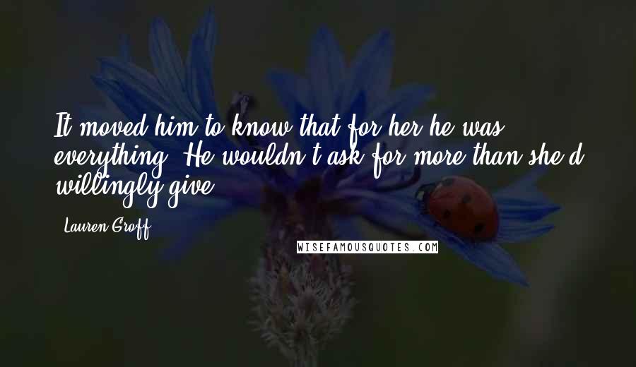 Lauren Groff quotes: It moved him to know that for her he was everything. He wouldn't ask for more than she'd willingly give. Lauren Groff quotes: It moved him to know that for her he was everything. He wouldn't ask for more than she'd willingly give.