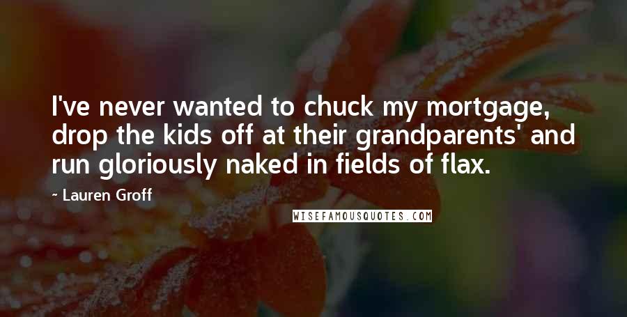 Lauren Groff quotes: I've never wanted to chuck my mortgage, drop the kids off at their grandparents' and run gloriously naked in fields of flax. Lauren Groff quotes: I've never wanted to chuck my mortgage, drop the kids off at their grandparents' and run gloriously naked in fields of flax.