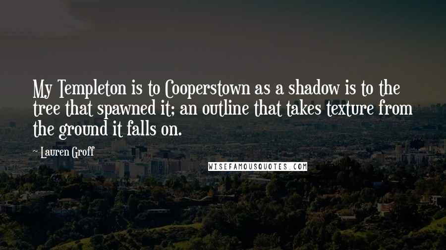 Lauren Groff quotes: My Templeton is to Cooperstown as a shadow is to the tree that spawned it; an outline that takes texture from the ground it falls on. Lauren Groff quotes: My Templeton is to Cooperstown as a shadow is to the tree that spawned it; an outline that takes texture from the ground it falls on.