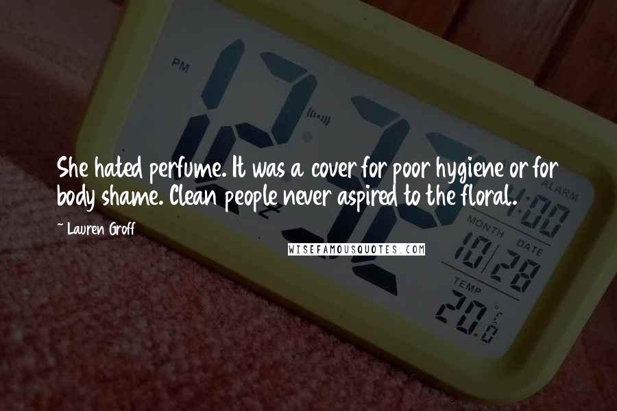 Lauren Groff quotes: She hated perfume. It was a cover for poor hygiene or for body shame. Clean people never aspired to the floral.