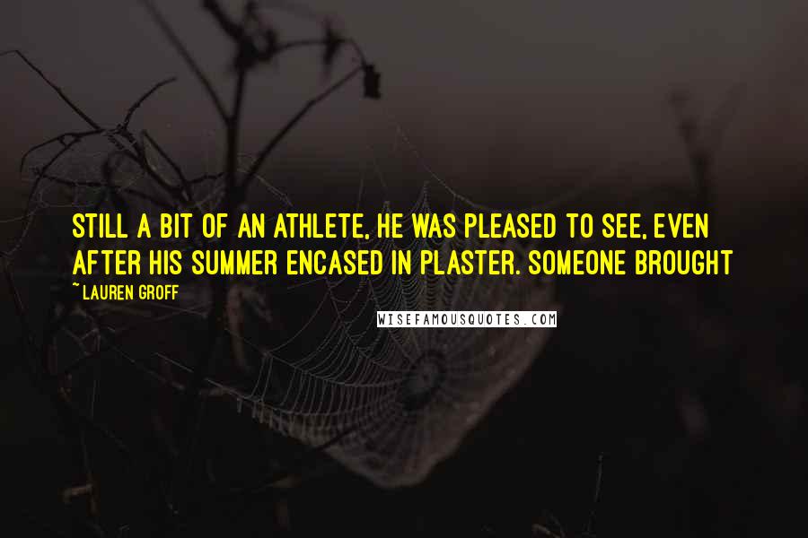 Lauren Groff quotes: Still a bit of an athlete, he was pleased to see, even after his summer encased in plaster. Someone brought Lauren Groff quotes: Still a bit of an athlete, he was pleased to see, even after his summer encased in plaster. Someone brought