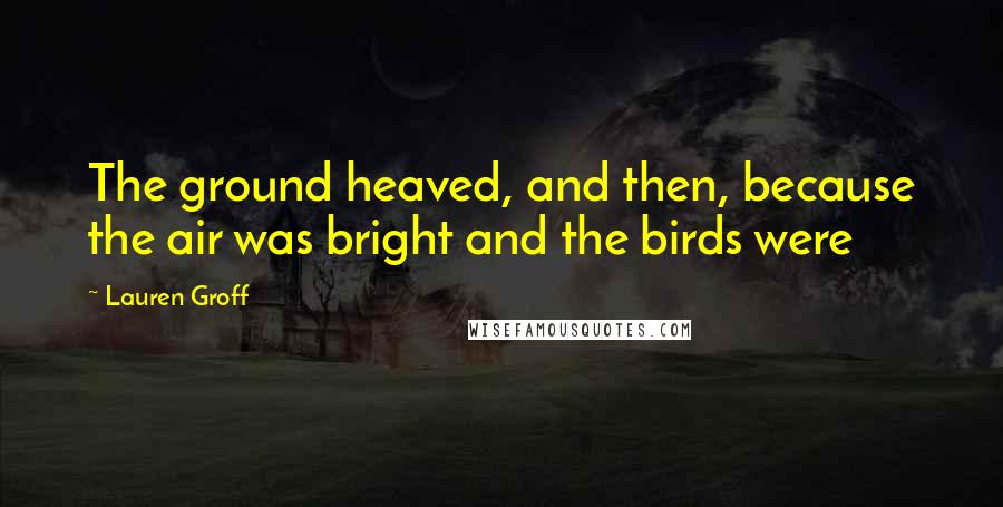 Lauren Groff quotes: The ground heaved, and then, because the air was bright and the birds were