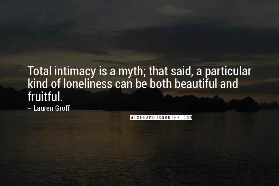 Lauren Groff quotes: Total intimacy is a myth; that said, a particular kind of loneliness can be both beautiful and fruitful. Lauren Groff quotes: Total intimacy is a myth; that said, a particular kind of loneliness can be both beautiful and fruitful.