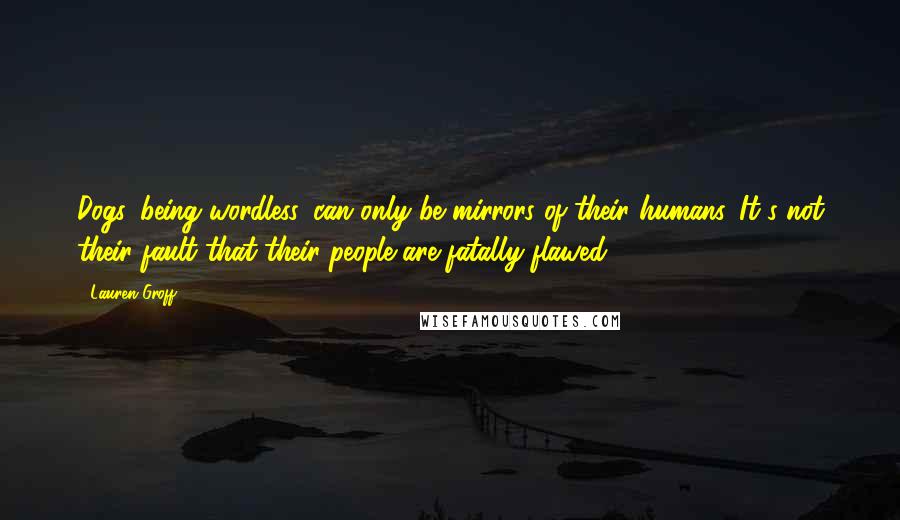 Lauren Groff quotes: Dogs, being wordless, can only be mirrors of their humans. It's not their fault that their people are fatally flawed.