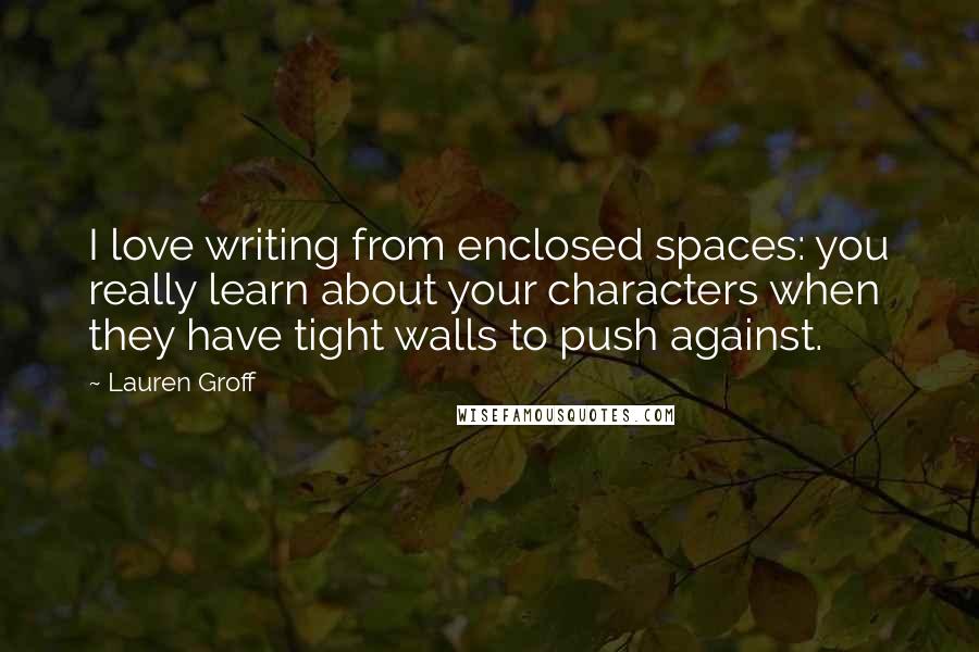 Lauren Groff quotes: I love writing from enclosed spaces: you really learn about your characters when they have tight walls to push against.