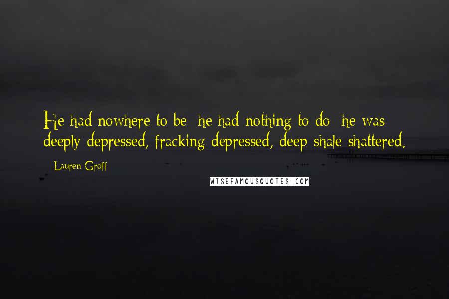 Lauren Groff quotes: He had nowhere to be; he had nothing to do; he was deeply depressed, fracking depressed, deep-shale shattered. Lauren Groff quotes: He had nowhere to be; he had nothing to do; he was deeply depressed, fracking depressed, deep-shale shattered.