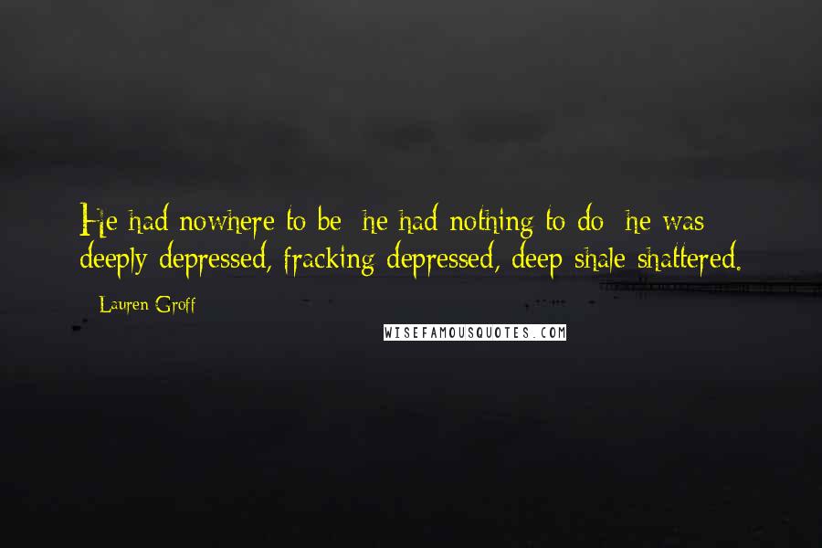 Lauren Groff quotes: He had nowhere to be; he had nothing to do; he was deeply depressed, fracking depressed, deep-shale shattered.