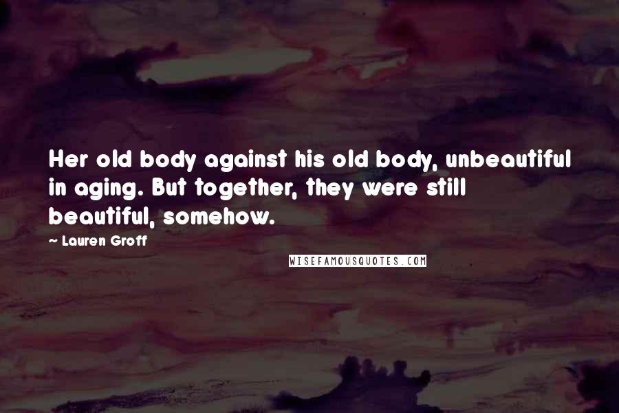 Lauren Groff quotes: Her old body against his old body, unbeautiful in aging. But together, they were still beautiful, somehow. Lauren Groff quotes: Her old body against his old body, unbeautiful in aging. But together, they were still beautiful, somehow.