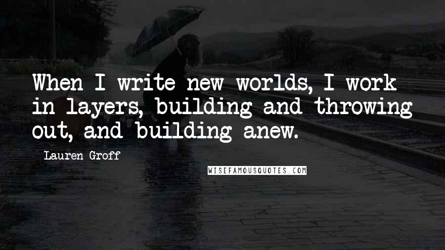 Lauren Groff quotes: When I write new worlds, I work in layers, building and throwing out, and building anew.