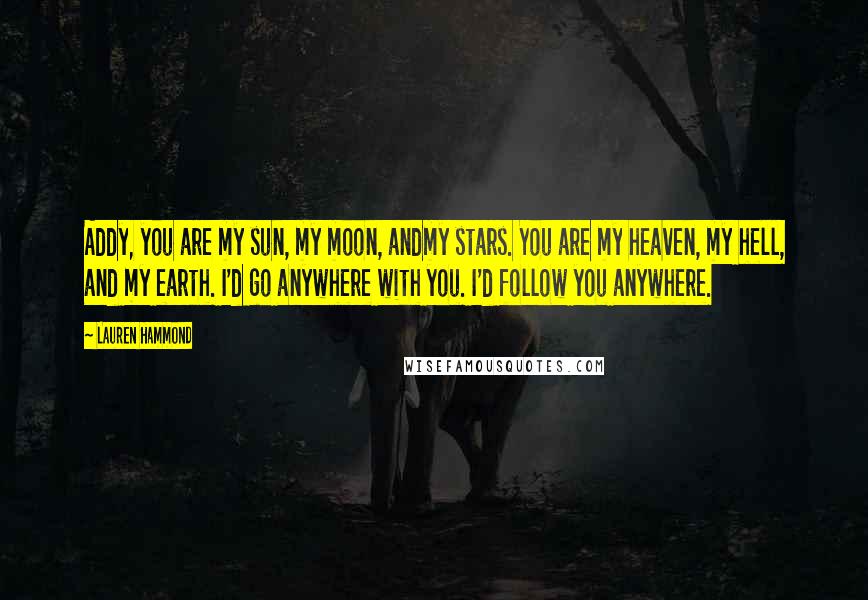 Lauren Hammond quotes: Addy, you are my sun, my moon, andmy stars. You are my heaven, my hell, and my earth. I'd go anywhere with you. I'd follow you anywhere. Lauren Hammond quotes: Addy, you are my sun, my moon, andmy stars. You are my heaven, my hell, and my earth. I'd go anywhere with you. I'd follow you anywhere.