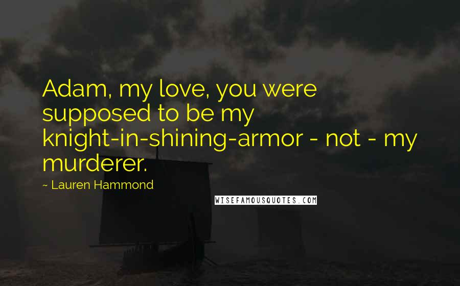 Lauren Hammond quotes: Adam, my love, you were supposed to be my knight-in-shining-armor - not - my murderer. Lauren Hammond quotes: Adam, my love, you were supposed to be my knight-in-shining-armor - not - my murderer.