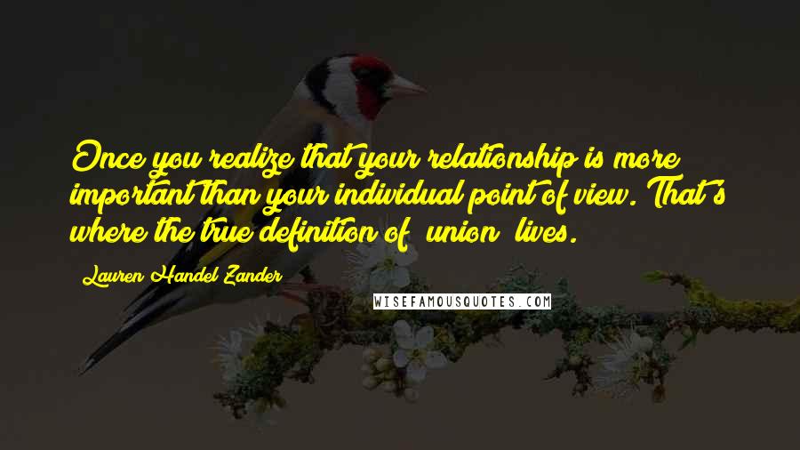 Lauren Handel Zander quotes: Once you realize that your relationship is more important than your individual point of view. That's where the true definition of "union" lives. Lauren Handel Zander quotes: Once you realize that your relationship is more important than your individual point of view. That's where the true definition of "union" lives.