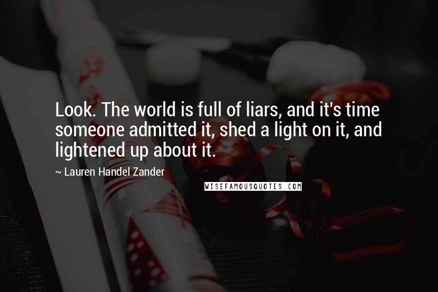 Lauren Handel Zander quotes: Look. The world is full of liars, and it's time someone admitted it, shed a light on it, and lightened up about it. Lauren Handel Zander quotes: Look. The world is full of liars, and it's time someone admitted it, shed a light on it, and lightened up about it.