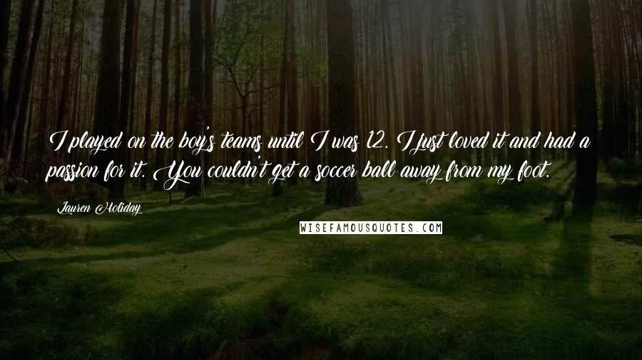 Lauren Holiday quotes: I played on the boy's teams until I was 12. I just loved it and had a passion for it. You couldn't get a soccer ball away from my foot.
