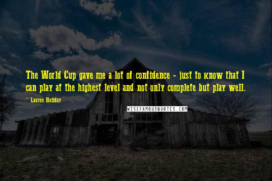 Lauren Holiday quotes: The World Cup gave me a lot of confidence - just to know that I can play at the highest level and not only complete but play well. Lauren Holiday quotes: The World Cup gave me a lot of confidence - just to know that I can play at the highest level and not only complete but play well.