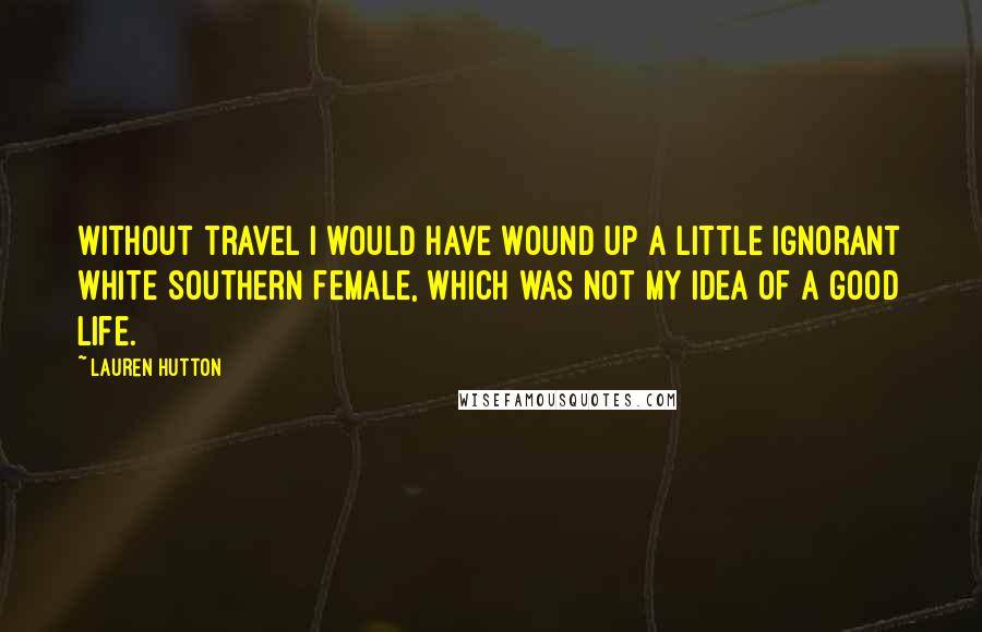 Lauren Hutton quotes: Without travel I would have wound up a little ignorant white Southern female, which was not my idea of a good life.