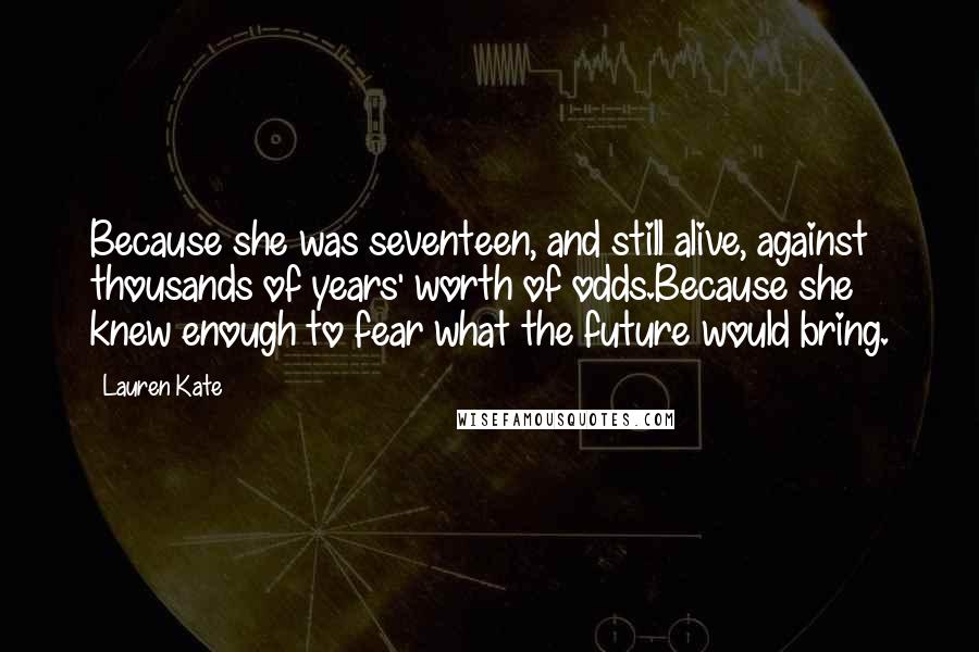 Lauren Kate quotes: Because she was seventeen, and still alive, against thousands of years' worth of odds.Because she knew enough to fear what the future would bring. Lauren Kate quotes: Because she was seventeen, and still alive, against thousands of years' worth of odds.Because she knew enough to fear what the future would bring.