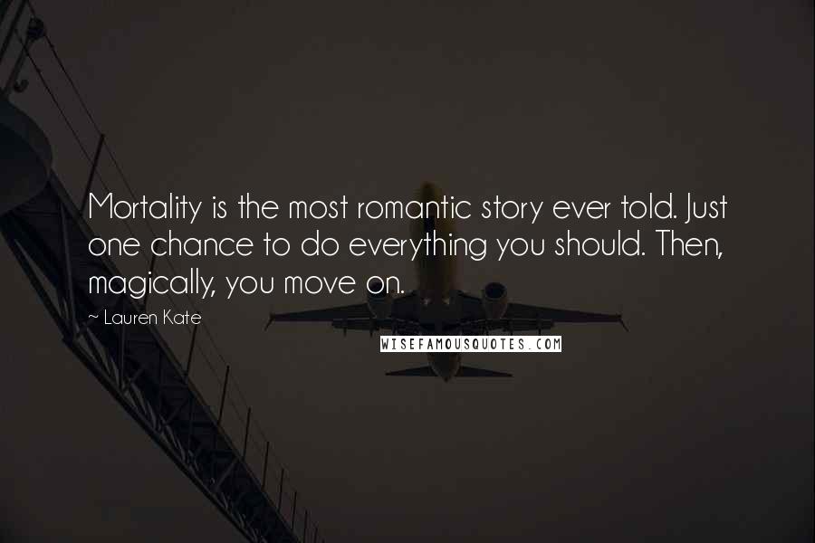 Lauren Kate quotes: Mortality is the most romantic story ever told. Just one chance to do everything you should. Then, magically, you move on. Lauren Kate quotes: Mortality is the most romantic story ever told. Just one chance to do everything you should. Then, magically, you move on.