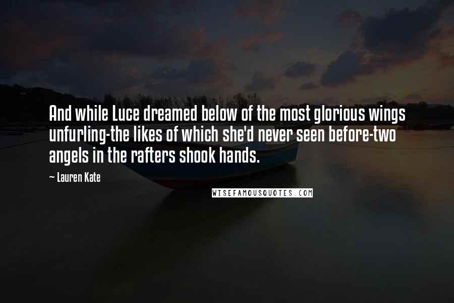 Lauren Kate quotes: And while Luce dreamed below of the most glorious wings unfurling-the likes of which she'd never seen before-two angels in the rafters shook hands. Lauren Kate quotes: And while Luce dreamed below of the most glorious wings unfurling-the likes of which she'd never seen before-two angels in the rafters shook hands.