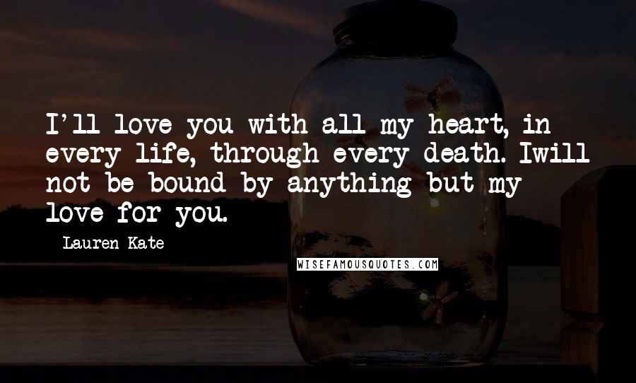 Lauren Kate quotes: I'll love you with all my heart, in every life, through every death. Iwill not be bound by anything but my love for you. Lauren Kate quotes: I'll love you with all my heart, in every life, through every death. Iwill not be bound by anything but my love for you.