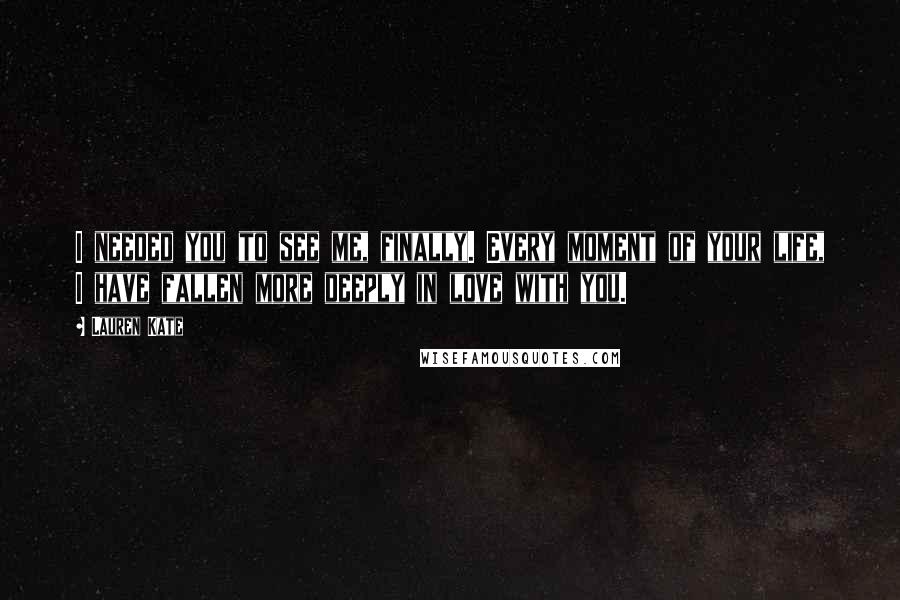 Lauren Kate quotes: I needed you to see me, finally. Every moment of your life, I have fallen more deeply in love with you. Lauren Kate quotes: I needed you to see me, finally. Every moment of your life, I have fallen more deeply in love with you.
