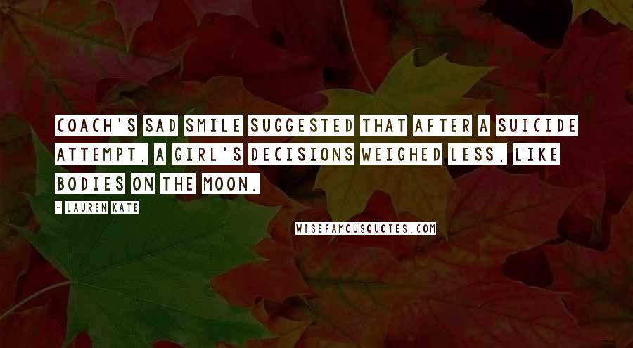 Lauren Kate quotes: Coach's sad smile suggested that after a suicide attempt, a girl's decisions weighed less, like bodies on the moon. Lauren Kate quotes: Coach's sad smile suggested that after a suicide attempt, a girl's decisions weighed less, like bodies on the moon.