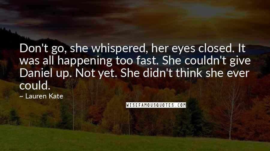 Lauren Kate quotes: Don't go, she whispered, her eyes closed. It was all happening too fast. She couldn't give Daniel up. Not yet. She didn't think she ever could.