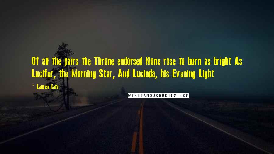Lauren Kate quotes: Of all the pairs the Throne endorsed None rose to burn as bright As Lucifer, the Morning Star, And Lucinda, his Evening Light Lauren Kate quotes: Of all the pairs the Throne endorsed None rose to burn as bright As Lucifer, the Morning Star, And Lucinda, his Evening Light