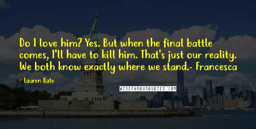 Lauren Kate quotes: Do I love him? Yes. But when the final battle comes, I'll have to kill him. That's just our reality. We both know exactly where we stand.- Francesca