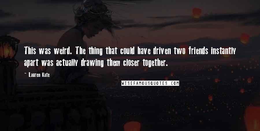 Lauren Kate quotes: This was weird. The thing that could have driven two friends instantly apart was actually drawing them closer together. Lauren Kate quotes: This was weird. The thing that could have driven two friends instantly apart was actually drawing them closer together.